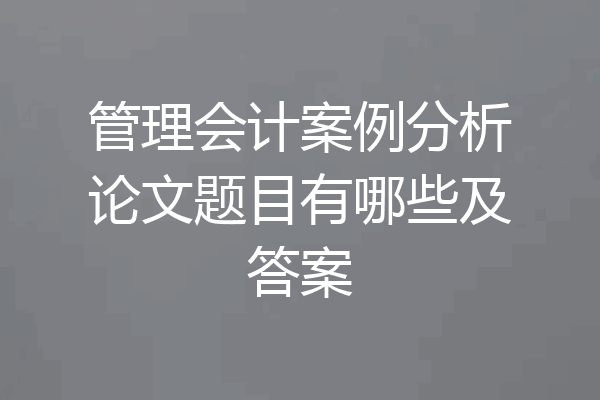 管理会计案例分析论文题目有哪些及答案