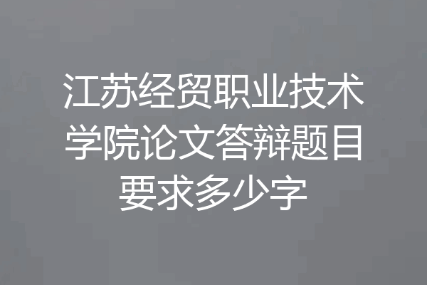 江苏经贸职业技术学院论文答辩题目要求多少字
