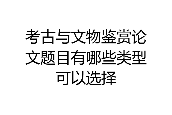考古与文物鉴赏论文题目有哪些类型可以选择