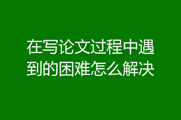 在写论文过程中遇到的困难怎么解决