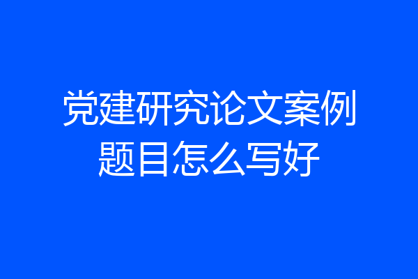 党建研究论文案例题目怎么写好