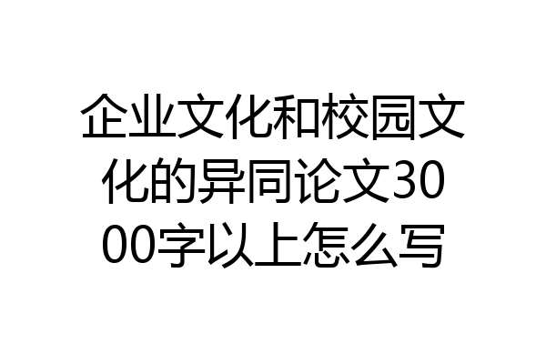 企业文化和校园文化的异同论文3000字以上怎么写