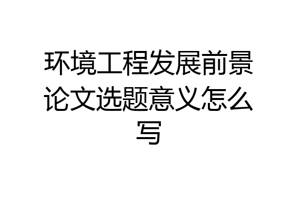 环境工程发展前景论文选题意义怎么写