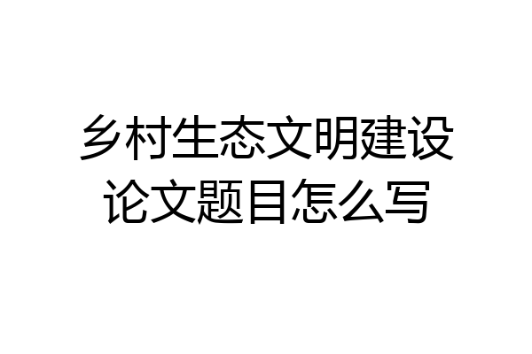 乡村生态文明建设论文题目怎么写