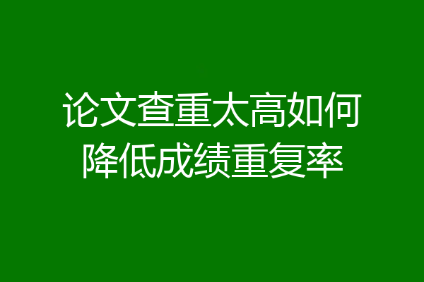 论文查重太高如何降低成绩重复率