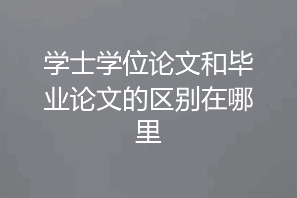 学士学位论文和毕业论文的区别在哪里