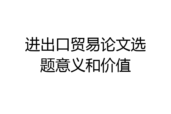 进出口贸易论文选题意义和价值