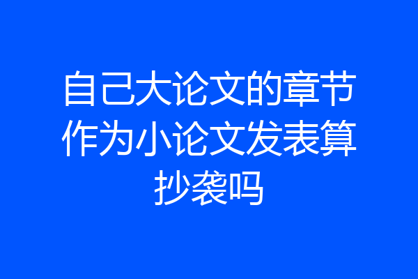 自己大论文的章节作为小论文发表算抄袭吗
