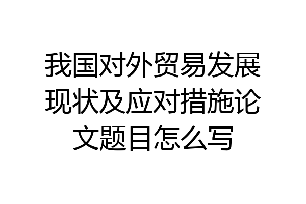 我国对外贸易发展现状及应对措施论文题目怎么写