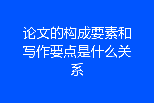 论文的构成要素和写作要点是什么关系