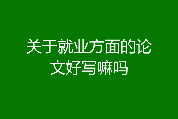 关于就业方面的论文好写嘛吗