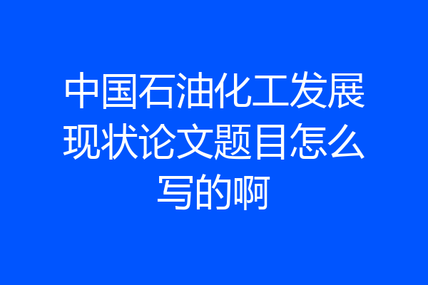 中国石油化工发展现状论文题目怎么写的啊