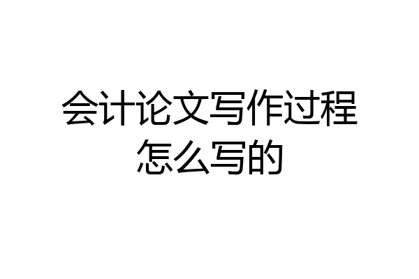 会计论文写作过程怎么写的