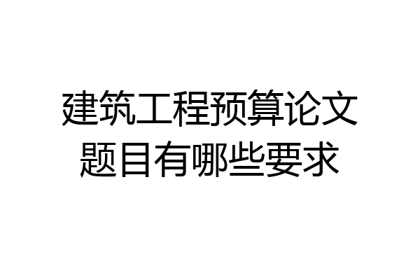 建筑工程预算论文题目有哪些要求