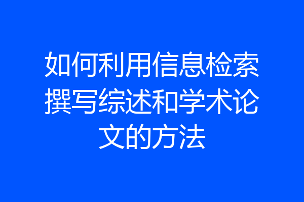 如何利用信息检索撰写综述和学术论文的方法