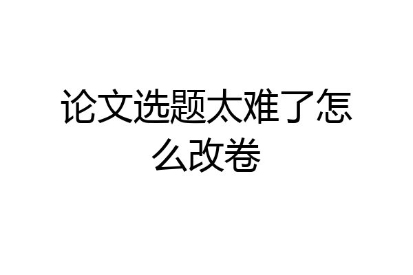 论文选题太难了怎么改卷