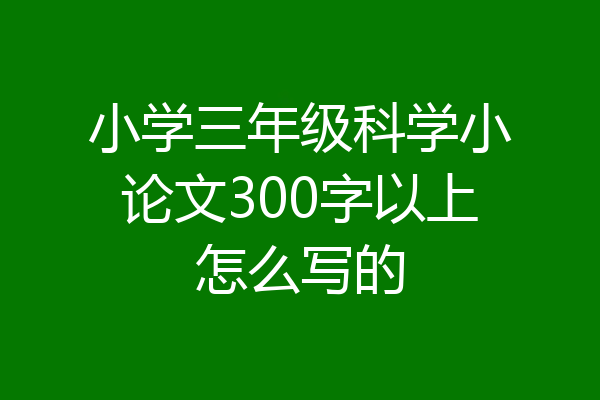 小学三年级科学小论文300字以上怎么写的