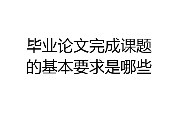 毕业论文完成课题的基本要求是哪些