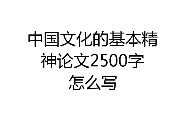 中国文化的基本精神论文2500字怎么写
