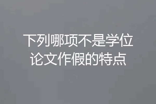 下列哪项不是学位论文作假的特点
