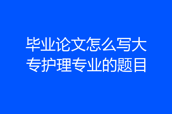 毕业论文怎么写大专护理专业的题目