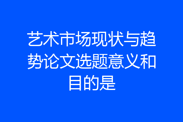 艺术市场现状与趋势论文选题意义和目的是