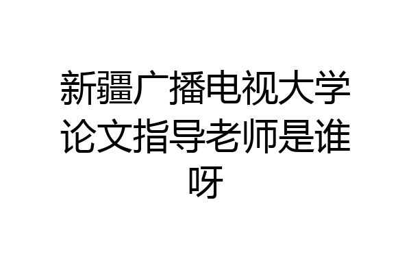 新疆广播电视大学论文指导老师是谁呀