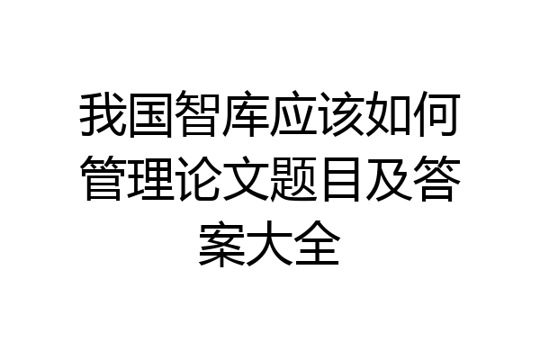 我国智库应该如何管理论文题目及答案大全