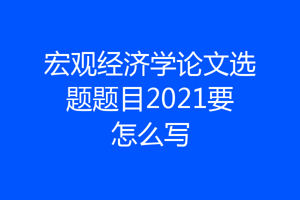 宏观经济学论文选题题目2021要怎么写