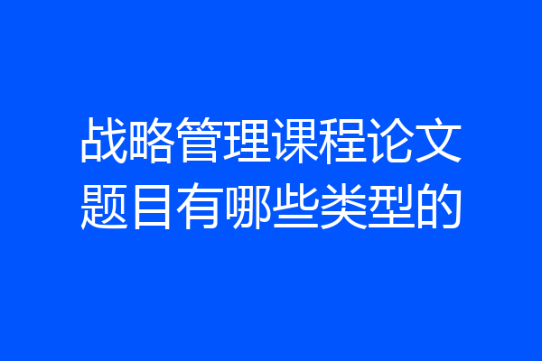 战略管理课程论文题目有哪些类型的