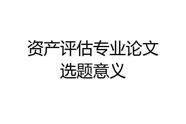 资产评估专业论文选题意义
