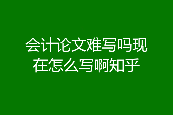 会计论文难写吗现在怎么写啊知乎