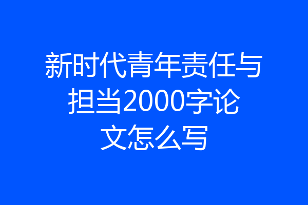 新时代青年责任与担当2000字论文怎么写