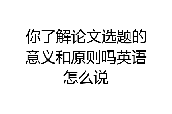 你了解论文选题的意义和原则吗英语怎么说