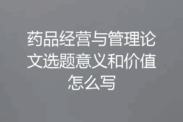 药品经营与管理论文选题意义和价值怎么写