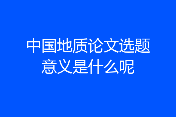 中国地质论文选题意义是什么呢