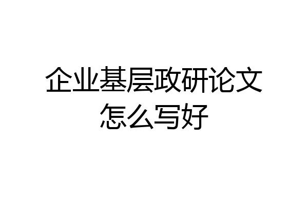 企业基层政研论文怎么写好