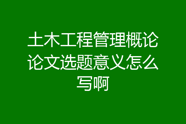 土木工程管理概论论文选题意义怎么写啊