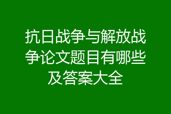 抗日战争与解放战争论文题目有哪些及答案大全