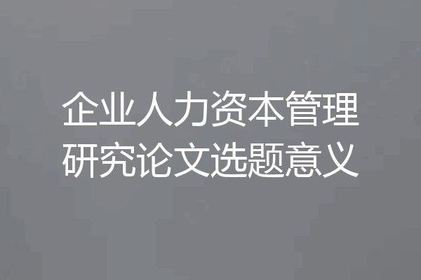 企业人力资本管理研究论文选题意义