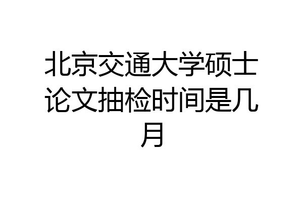 北京交通大学硕士论文抽检时间是几月