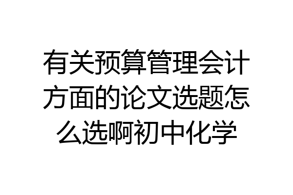 有关预算管理会计方面的论文选题怎么选啊初中化学