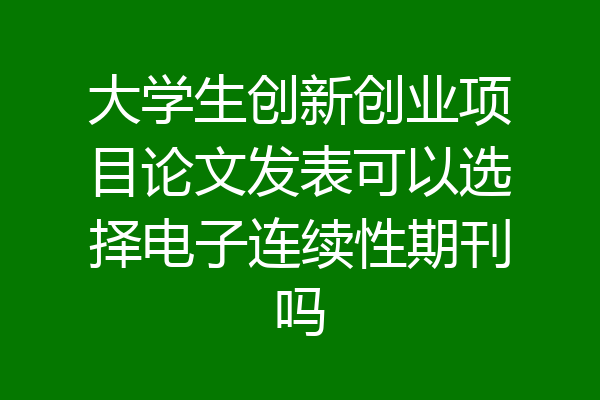 大学生创新创业项目论文发表可以选择电子连续性期刊吗