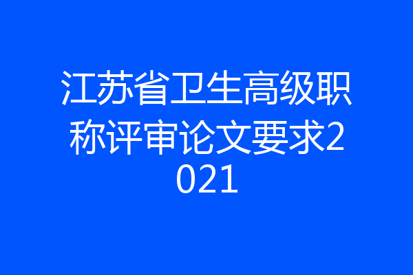 江苏省卫生高级职称评审论文要求2021