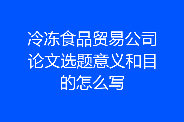 冷冻食品贸易公司论文选题意义和目的怎么写