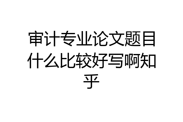 审计专业论文题目什么比较好写啊知乎