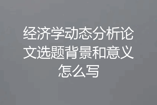 经济学动态分析论文选题背景和意义怎么写