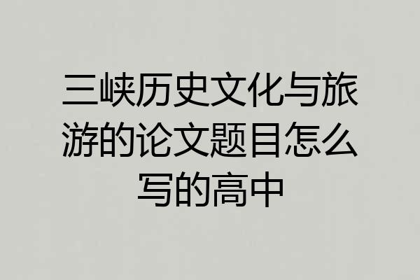 三峡历史文化与旅游的论文题目怎么写的高中