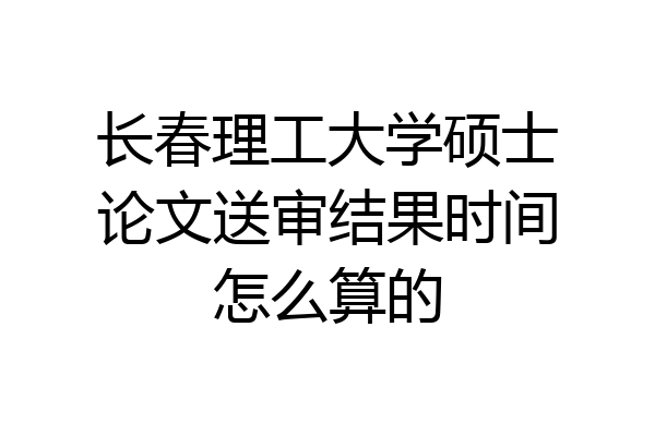 长春理工大学硕士论文送审结果时间怎么算的