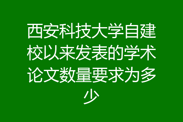 西安科技大学自建校以来发表的学术论文数量要求为多少